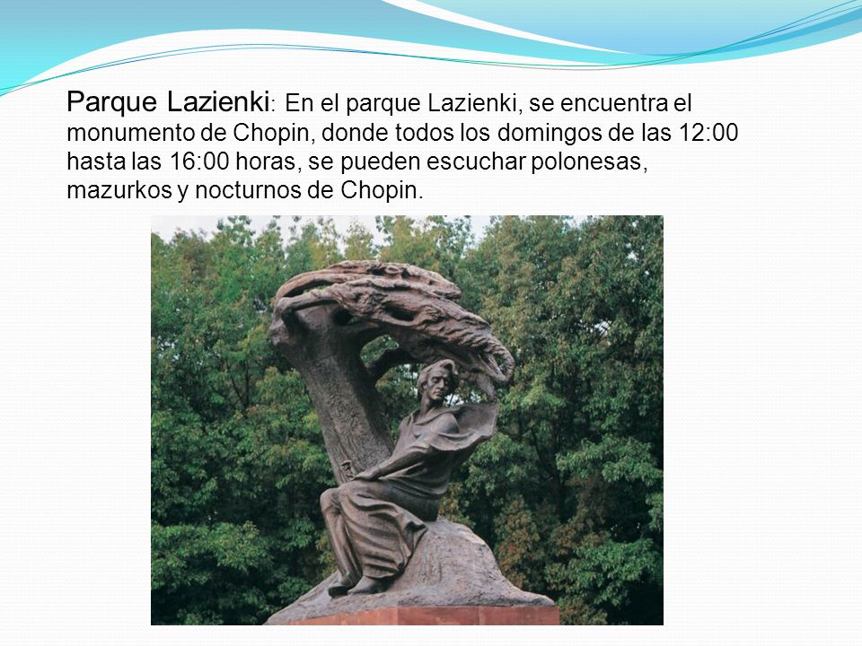 Parque Lazienki: En el parque Lazienki, se encuentra el monumento de Chopin, donde todos los domingos de las 12:00 hasta las 16:00 horas, se pueden escuchar polonesas, mazurkos y nocturnos de Chopin.
