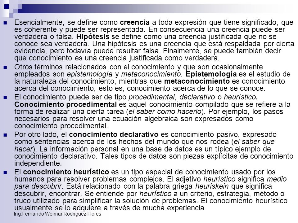 Esencialmente, se define como creencia a toda expresión que tiene significado, que es coherente y puede ser representada. En consecuencia una creencia puede ser verdadera o falsa. Hipótesis se define como una creencia justificada que no se conoce sea verdadera. Una hipótesis es una creencia que está respaldada por cierta evidencia, pero todavía puede resultar falsa. Finalmente, se puede también decir que conocimiento es una creencia justificada como verdadera.