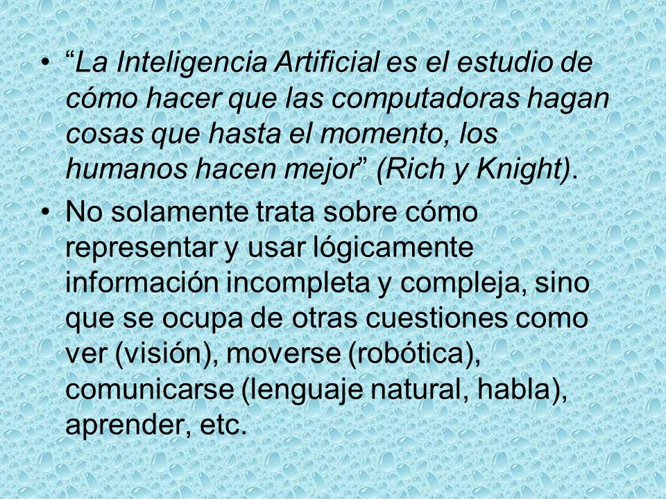 La Inteligencia Artificial es el estudio de cómo hacer que las computadoras hagan cosas que hasta el momento, los humanos hacen mejor (Rich y Knight).