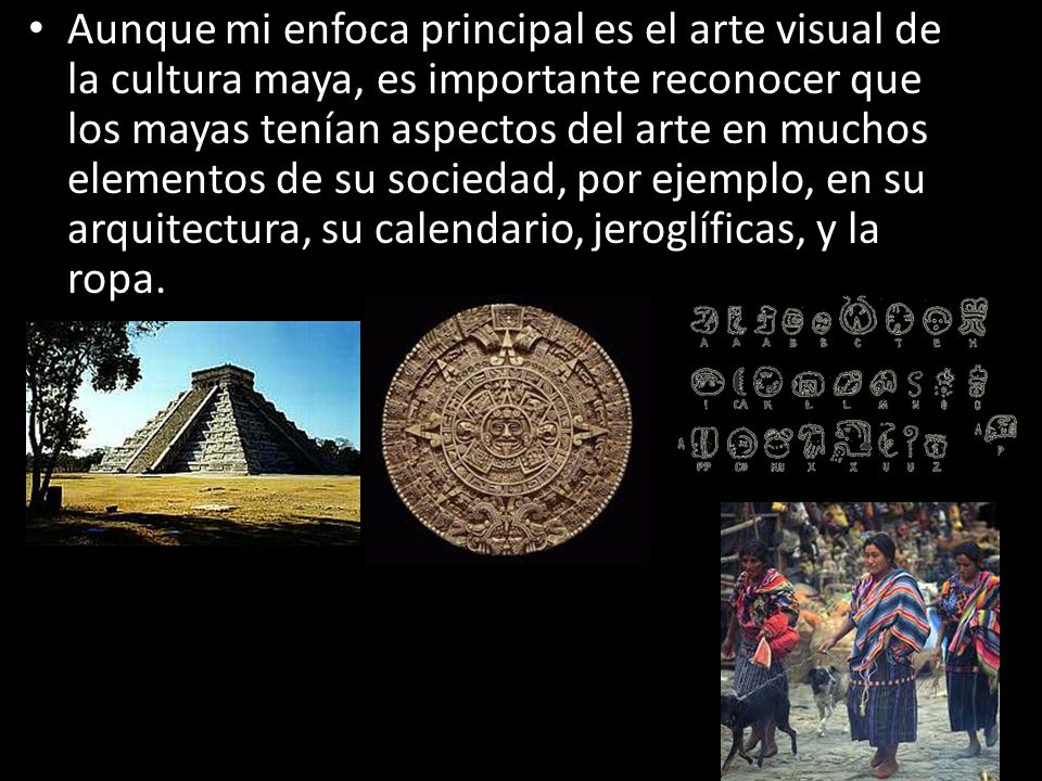 Aunque mi enfoca principal es el arte visual de la cultura maya, es importante reconocer que los mayas tenían aspectos del arte en muchos elementos de su sociedad, por ejemplo, en su arquitectura, su calendario, jeroglíficas, y la ropa.