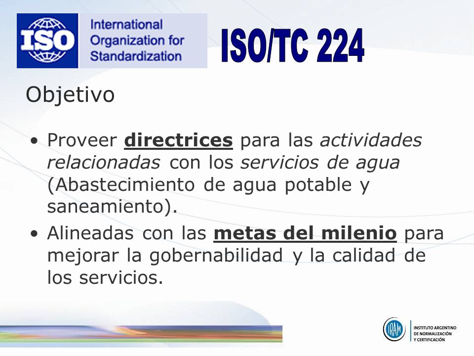 ISO/TC 224 Objetivo. Proveer directrices para las actividades relacionadas con los servicios de agua (Abastecimiento de agua potable y saneamiento).