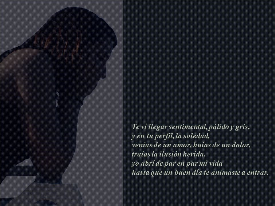 Te ví llegar sentimental, pálido y gris, y en tu perfil, la soledad, venías de un amor, huías de un dolor, traías la ilusión herida, yo abrí de par en par mi vida hasta que un buen día te animaste a entrar.