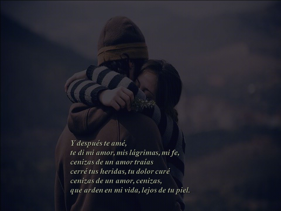 Y después te amé, te di mi amor, mis lágrimas, mi fe, cenizas de un amor traías cerré tus heridas, tu dolor curé cenizas de un amor, cenizas, que arden en mi vida, lejos de tu piel.