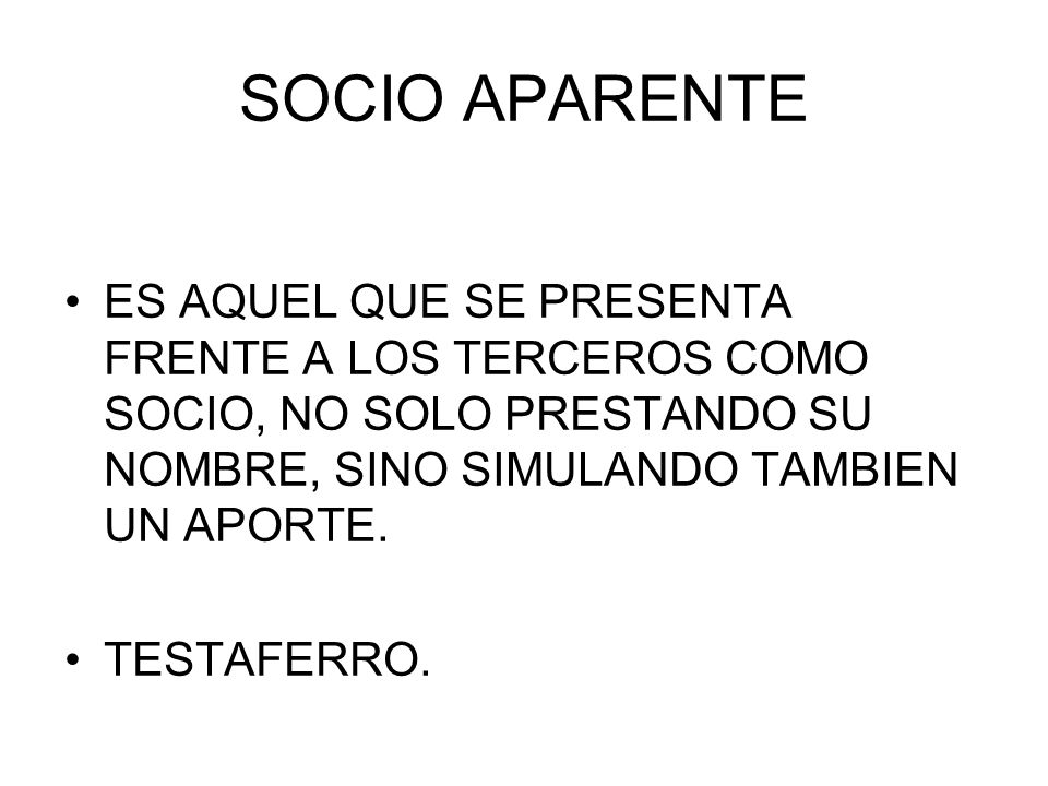 SOCIO APARENTE ES AQUEL QUE SE PRESENTA FRENTE A LOS TERCEROS COMO SOCIO, NO SOLO PRESTANDO SU NOMBRE, SINO SIMULANDO TAMBIEN UN APORTE.