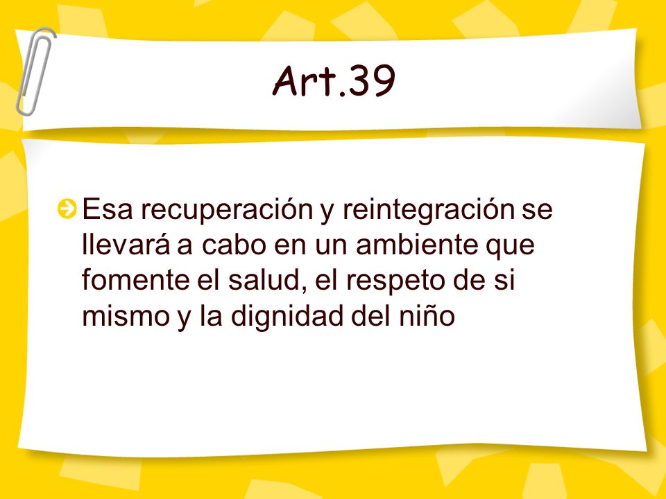 Art.39 Esa recuperación y reintegración se llevará a cabo en un ambiente que fomente el salud, el respeto de si mismo y la dignidad del niño.