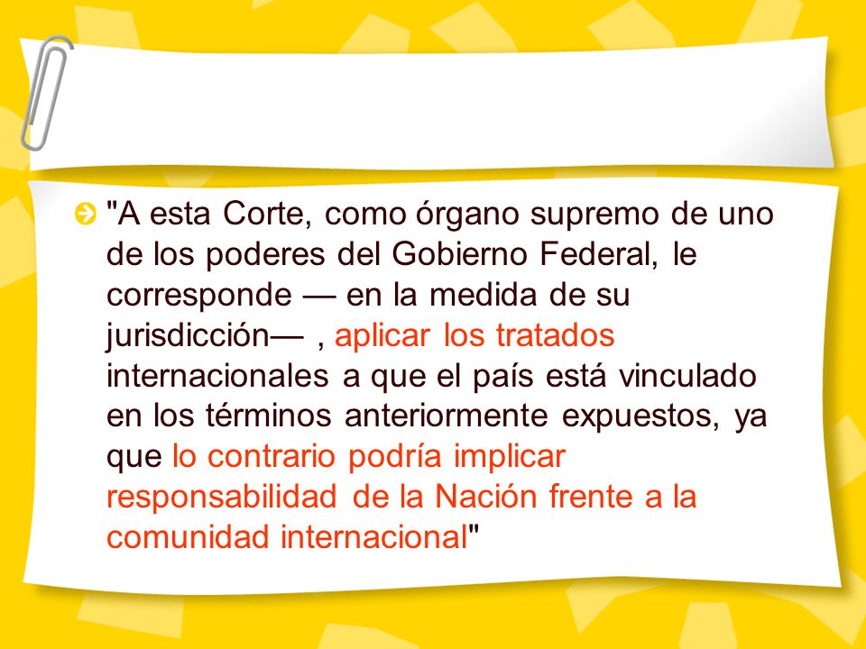 A esta Corte, como órgano supremo de uno de los poderes del Gobierno Federal, le corresponde — en la medida de su jurisdicción— , aplicar los tratados internacionales a que el país está vinculado en los términos anteriormente expuestos, ya que lo contrario podría implicar responsabilidad de la Nación frente a la comunidad internacional