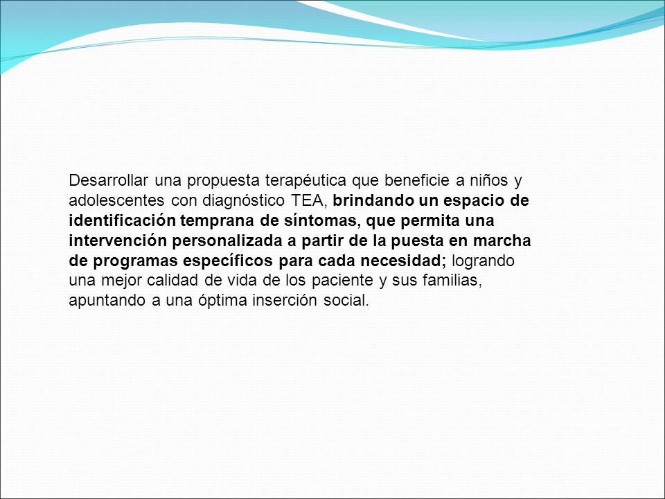 Desarrollar una propuesta terapéutica que beneficie a niños y adolescentes con diagnóstico TEA, brindando un espacio de identificación temprana de síntomas, que permita una intervención personalizada a partir de la puesta en marcha de programas específicos para cada necesidad; logrando una mejor calidad de vida de los paciente y sus familias, apuntando a una óptima inserción social.