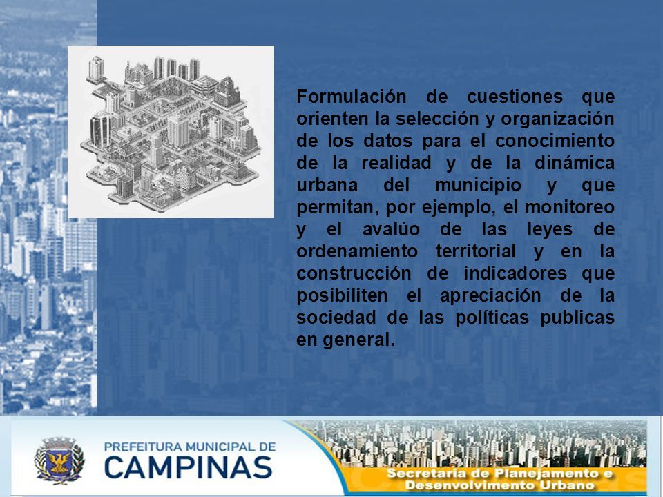 Formulación de cuestiones que orienten la selección y organización de los datos para el conocimiento de la realidad y de la dinámica urbana del municipio y que permitan, por ejemplo, el monitoreo y el avalúo de las leyes de ordenamiento territorial y en la construcción de indicadores que posibiliten el apreciación de la sociedad de las políticas publicas en general.