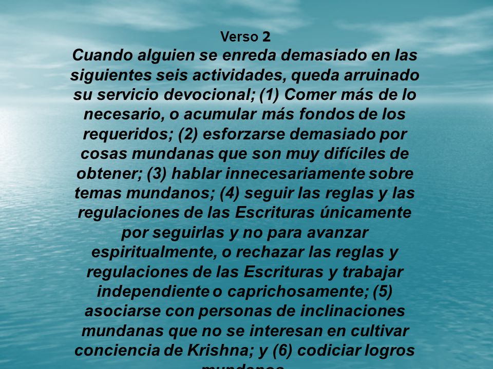 Cuando alguien se enreda demasiado en las siguientes seis actividades, queda arruinado su servicio devocional; (1) Comer más de lo necesario, o acumular más fondos de los requeridos; (2) esforzarse demasiado por cosas mundanas que son muy difíciles de obtener; (3) hablar innecesariamente sobre temas mundanos; (4) seguir las reglas y las regulaciones de las Escrituras únicamente por seguirlas y no para avanzar espiritualmente, o rechazar las reglas y regulaciones de las Escrituras y trabajar independiente o caprichosamente; (5) asociarse con personas de inclinaciones mundanas que no se interesan en cultivar conciencia de Krishna; y (6) codiciar logros mundanos.