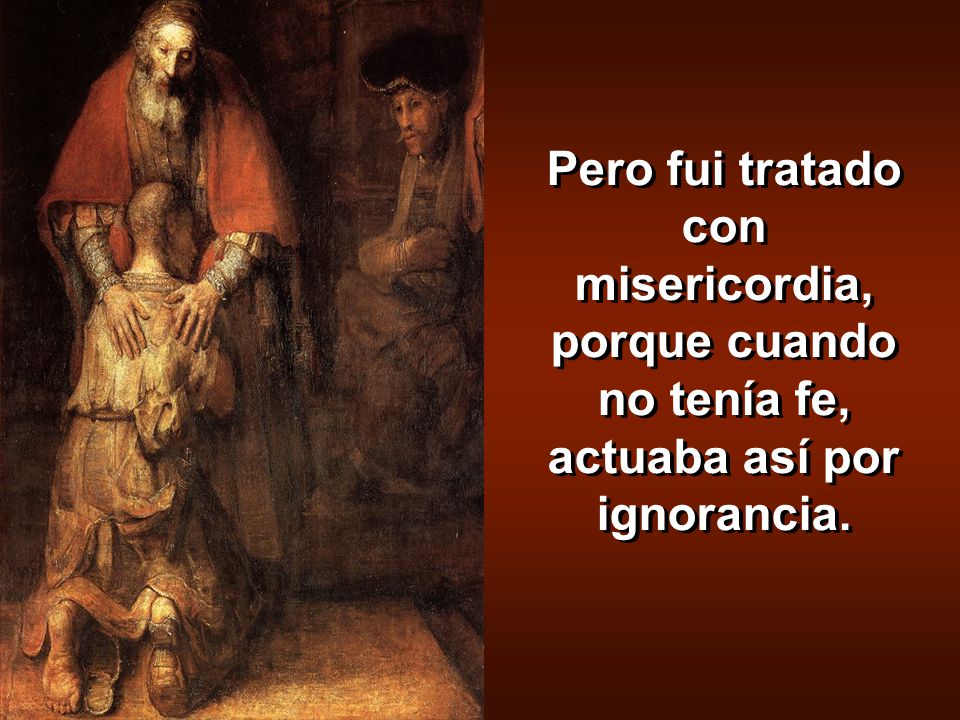 Pero fui tratado con misericordia, porque cuando no tenía fe, actuaba así por ignorancia.