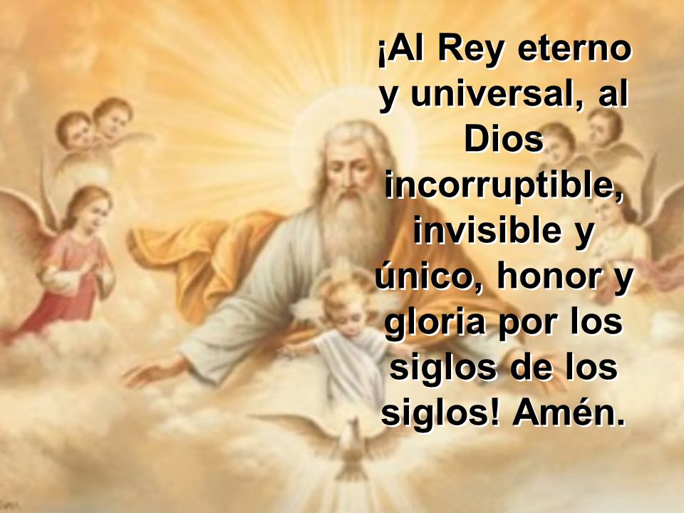 ¡Al Rey eterno y universal, al Dios incorruptible, invisible y único, honor y gloria por los siglos de los siglos.