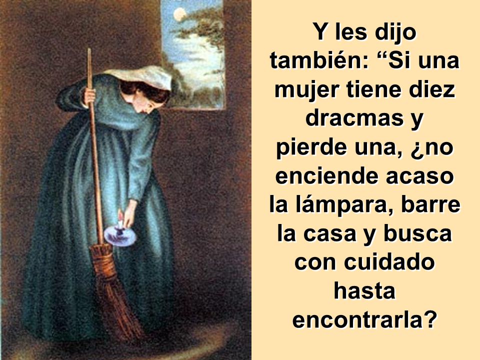 Y les dijo también: Si una mujer tiene diez dracmas y pierde una, ¿no enciende acaso la lámpara, barre la casa y busca con cuidado hasta encontrarla