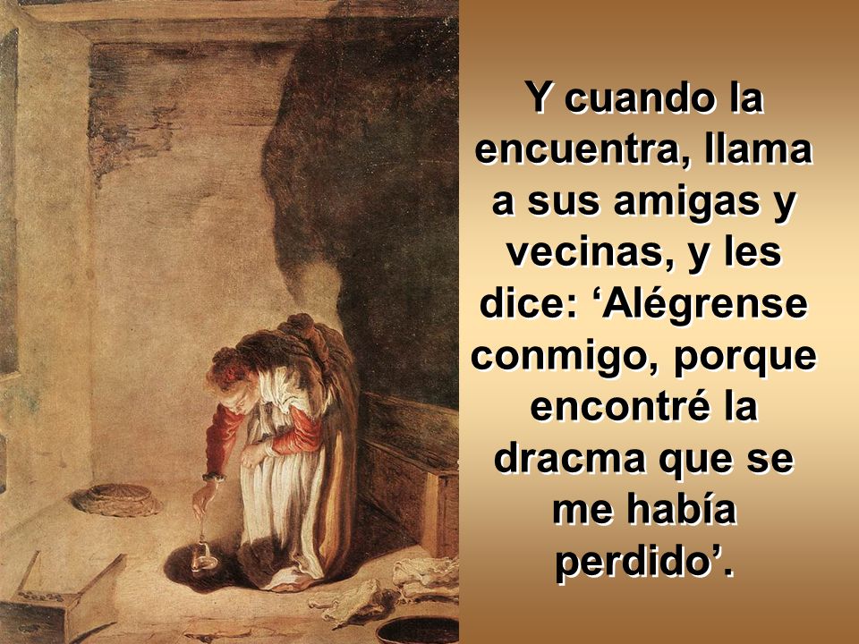 Y cuando la encuentra, llama a sus amigas y vecinas, y les dice: ‘Alégrense conmigo, porque encontré la dracma que se me había perdido’.