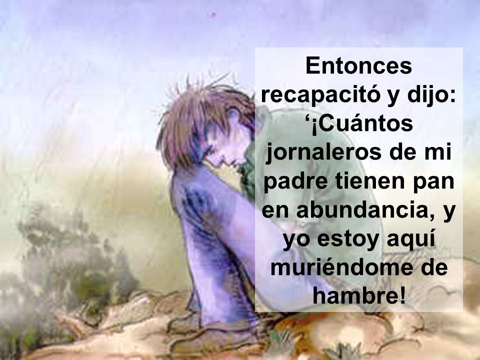 Entonces recapacitó y dijo: ‘¡Cuántos jornaleros de mi padre tienen pan en abundancia, y yo estoy aquí muriéndome de hambre!
