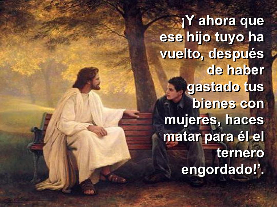 ¡Y ahora que ese hijo tuyo ha vuelto, después de haber gastado tus bienes con mujeres, haces matar para él el ternero engordado!’.