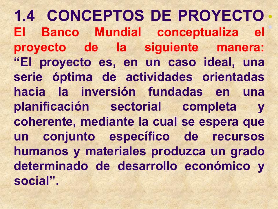 1.4 CONCEPTOS DE PROYECTO El Banco Mundial conceptualiza el proyecto de la siguiente manera: El proyecto es, en un caso ideal, una serie óptima de actividades orientadas hacia la inversión fundadas en una planificación sectorial completa y coherente, mediante la cual se espera que un conjunto específico de recursos humanos y materiales produzca un grado determinado de desarrollo económico y social .