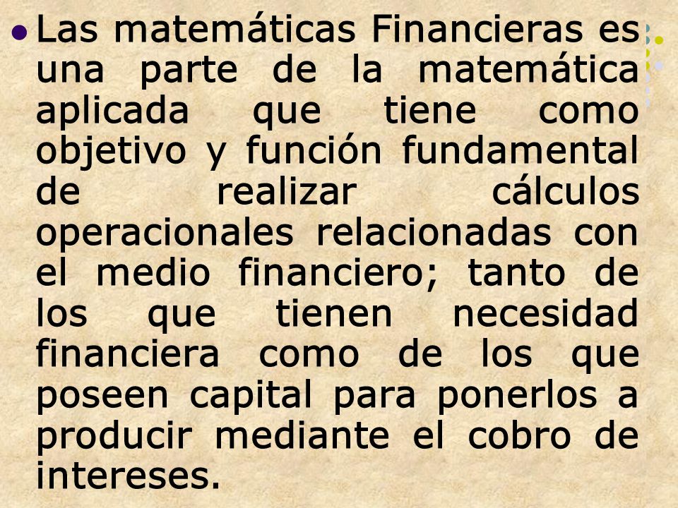 Las matemáticas Financieras es una parte de la matemática aplicada que tiene como objetivo y función fundamental de realizar cálculos operacionales relacionadas con el medio financiero; tanto de los que tienen necesidad financiera como de los que poseen capital para ponerlos a producir mediante el cobro de intereses.