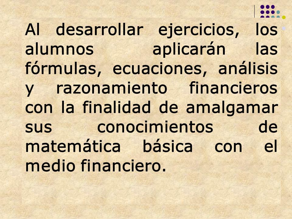 Al desarrollar ejercicios, los alumnos aplicarán las fórmulas, ecuaciones, análisis y razonamiento financieros con la finalidad de amalgamar sus conocimientos de matemática básica con el medio financiero.