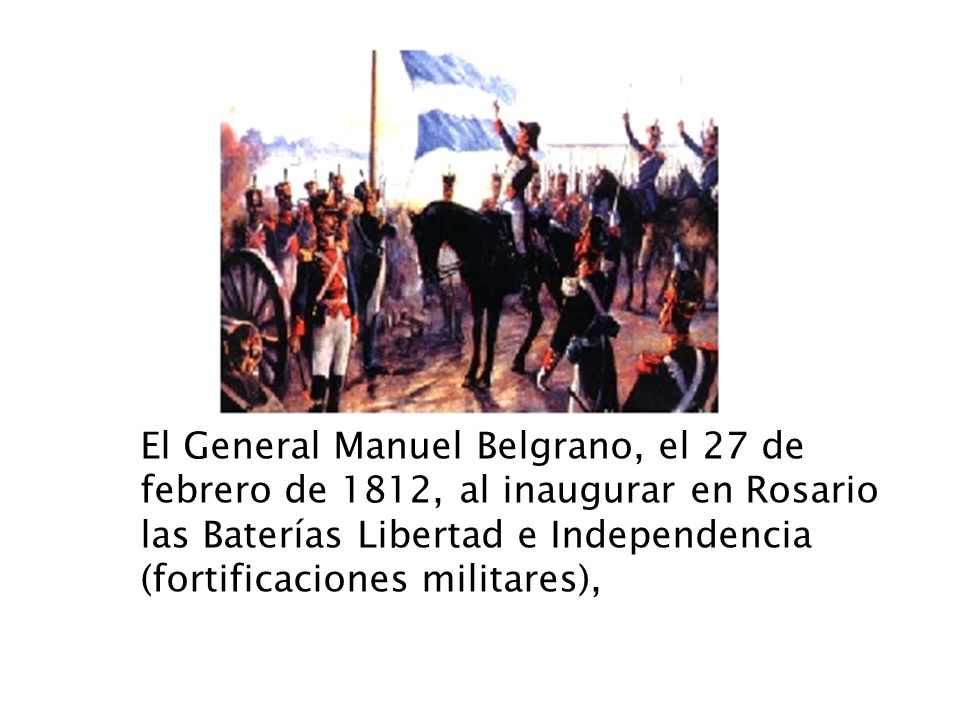 El General Manuel Belgrano, el 27 de febrero de 1812, al inaugurar en Rosario las Baterías Libertad e Independencia (fortificaciones militares),