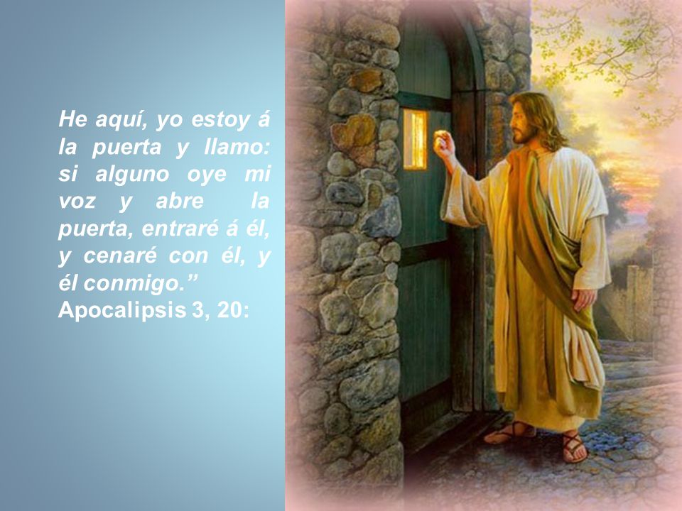 He aquí, yo estoy á la puerta y llamo: si alguno oye mi voz y abre la puerta, entraré á él, y cenaré con él, y él conmigo.