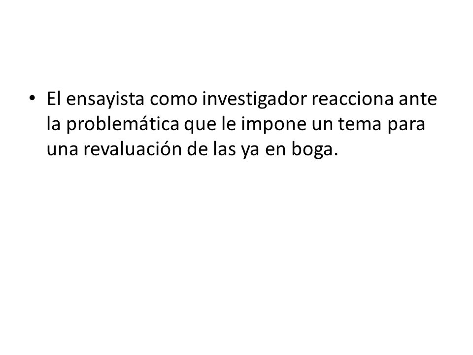 El ensayista como investigador reacciona ante la problemática que le impone un tema para una revaluación de las ya en boga.