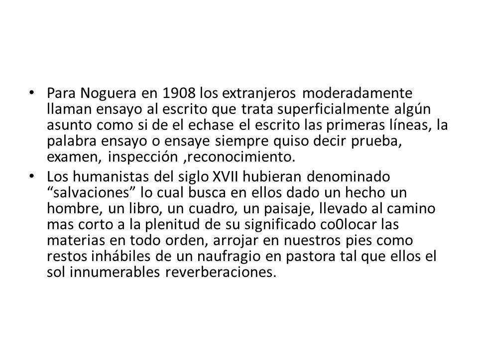 Para Noguera en 1908 los extranjeros moderadamente llaman ensayo al escrito que trata superficialmente algún asunto como si de el echase el escrito las primeras líneas, la palabra ensayo o ensaye siempre quiso decir prueba, examen, inspección ,reconocimiento.