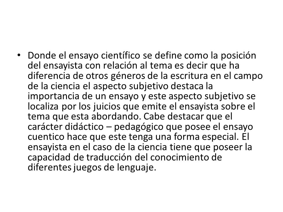 Donde el ensayo científico se define como la posición del ensayista con relación al tema es decir que ha diferencia de otros géneros de la escritura en el campo de la ciencia el aspecto subjetivo destaca la importancia de un ensayo y este aspecto subjetivo se localiza por los juicios que emite el ensayista sobre el tema que esta abordando.
