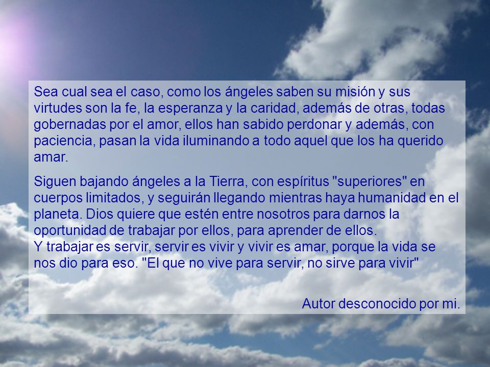 Sea cual sea el caso, como los ángeles saben su misión y sus virtudes son la fe, la esperanza y la caridad, además de otras, todas gobernadas por el amor, ellos han sabido perdonar y además, con paciencia, pasan la vida iluminando a todo aquel que los ha querido amar.