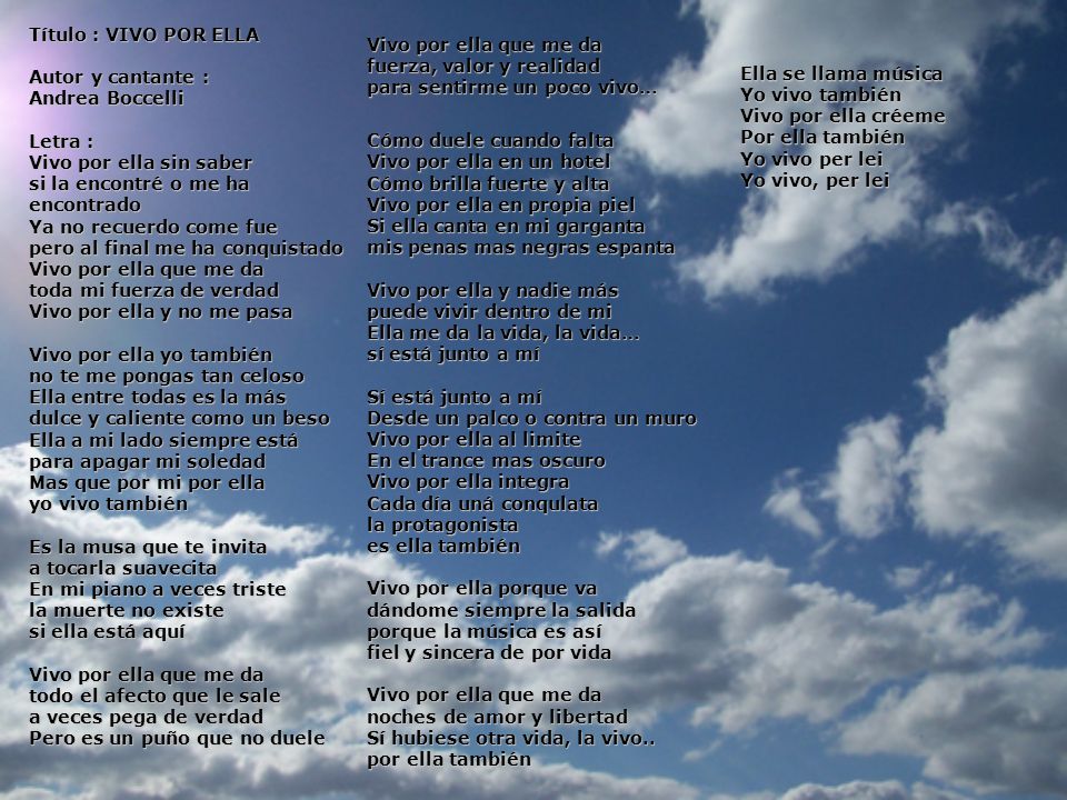 Título : VIVO POR ELLA Autor y cantante : Andrea Boccelli Letra : Vivo por ella sin saber si la encontré o me ha encontrado Ya no recuerdo come fue pero al final me ha conquistado Vivo por ella que me da toda mi fuerza de verdad Vivo por ella y no me pasa Vivo por ella yo también no te me pongas tan celoso Ella entre todas es la más dulce y caliente como un beso Ella a mi lado siempre está para apagar mi soledad Mas que por mi por ella yo vivo también Es la musa que te invita a tocarla suavecita En mi piano a veces triste la muerte no existe si ella está aquí Vivo por ella que me da todo el afecto que le sale a veces pega de verdad Pero es un puño que no duele