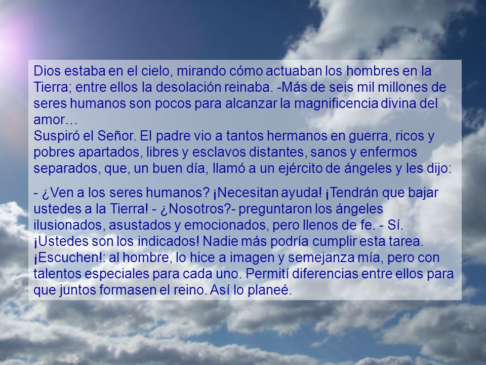 Dios estaba en el cielo, mirando cómo actuaban los hombres en la Tierra; entre ellos la desolación reinaba. -Más de seis mil millones de seres humanos son pocos para alcanzar la magnificencia divina del amor… Suspiró el Señor. El padre vio a tantos hermanos en guerra, ricos y pobres apartados, libres y esclavos distantes, sanos y enfermos separados, que, un buen día, llamó a un ejército de ángeles y les dijo: