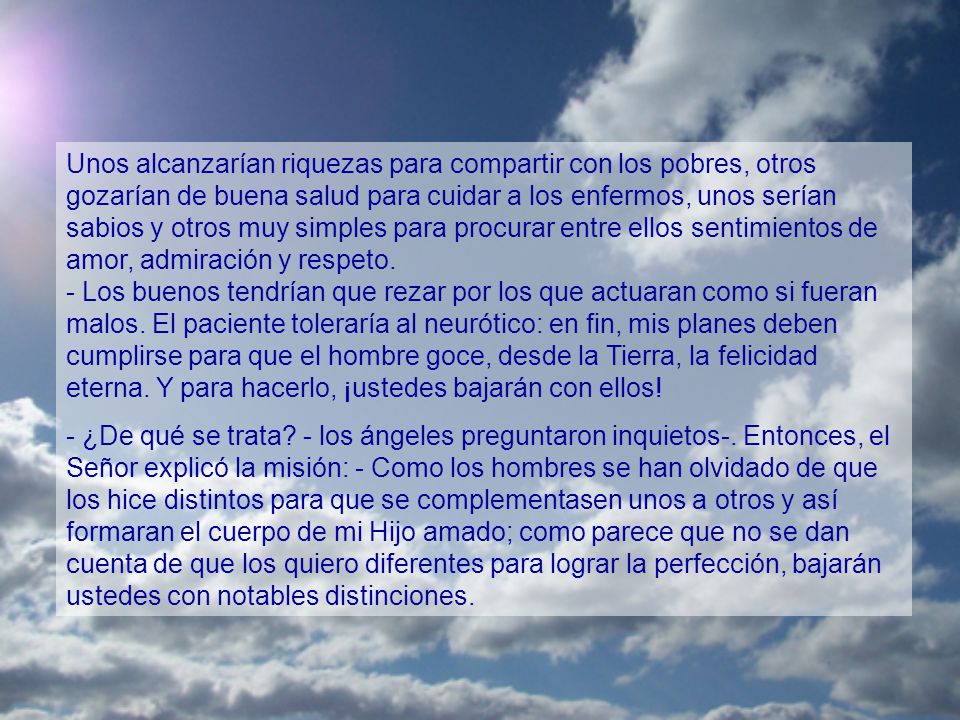 Unos alcanzarían riquezas para compartir con los pobres, otros gozarían de buena salud para cuidar a los enfermos, unos serían sabios y otros muy simples para procurar entre ellos sentimientos de amor, admiración y respeto. - Los buenos tendrían que rezar por los que actuaran como si fueran malos. El paciente toleraría al neurótico: en fin, mis planes deben cumplirse para que el hombre goce, desde la Tierra, la felicidad eterna. Y para hacerlo, ¡ustedes bajarán con ellos!