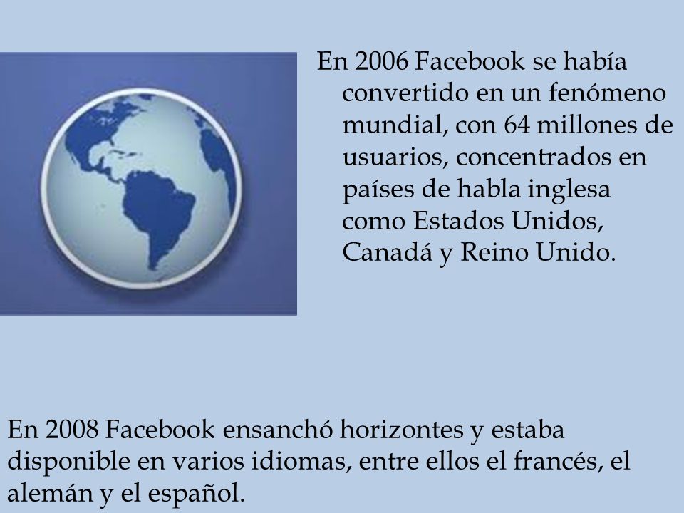 En 2006 Facebook se había convertido en un fenómeno mundial, con 64 millones de usuarios, concentrados en países de habla inglesa como Estados Unidos, Canadá y Reino Unido.