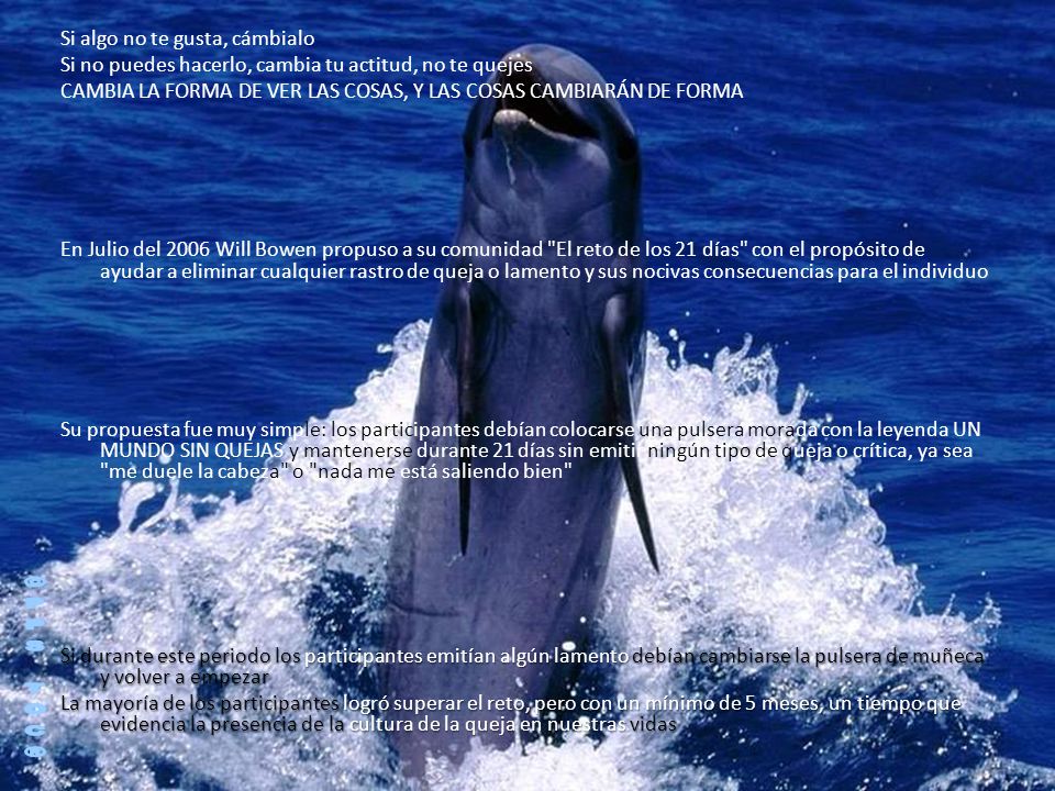 Si algo no te gusta, cámbialo Si no puedes hacerlo, cambia tu actitud, no te quejes CAMBIA LA FORMA DE VER LAS COSAS, Y LAS COSAS CAMBIARÁN DE FORMA En Julio del 2006 Will Bowen propuso a su comunidad El reto de los 21 días con el propósito de ayudar a eliminar cualquier rastro de queja o lamento y sus nocivas consecuencias para el individuo Su propuesta fue muy simple: los participantes debían colocarse una pulsera morada con la leyenda UN MUNDO SIN QUEJAS y mantenerse durante 21 días sin emitir ningún tipo de queja o crítica, ya sea me duele la cabeza o nada me está saliendo bien Si durante este periodo los participantes emitían algún lamento debían cambiarse la pulsera de muñeca y volver a empezar La mayoría de los participantes logró superar el reto, pero con un mínimo de 5 meses, un tiempo que evidencia la presencia de la cultura de la queja en nuestras vidas