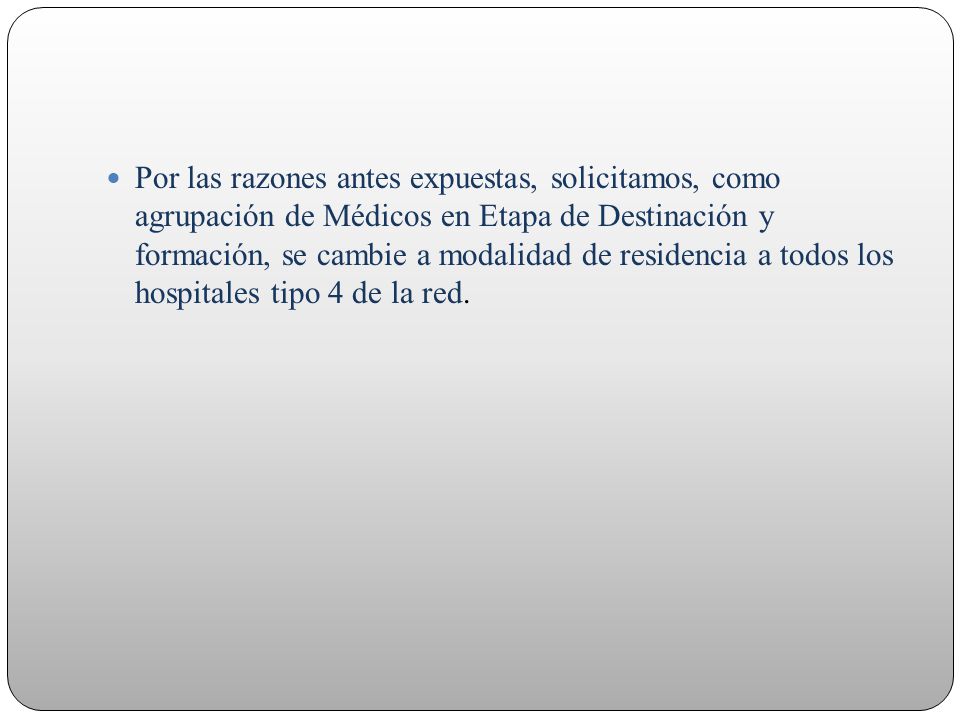 Por las razones antes expuestas, solicitamos, como agrupación de Médicos en Etapa de Destinación y formación, se cambie a modalidad de residencia a todos los hospitales tipo 4 de la red.
