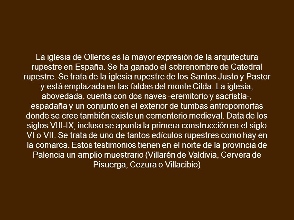 La iglesia de Olleros es la mayor expresión de la arquitectura rupestre en España. Se ha ganado el sobrenombre de Catedral rupestre. Se trata de la iglesia rupestre de los Santos Justo y Pastor y está emplazada en las faldas del monte Cilda. La iglesia, abovedada, cuenta con dos naves -eremitorio y sacristía-, espadaña y un conjunto en el exterior de tumbas antropomorfas donde se cree también existe un cementerio medieval. Data de los siglos VIII-IX, incluso se apunta la primera construcción en el siglo VI o VII. Se trata de uno de tantos edículos rupestres como hay en la comarca. Estos testimonios tienen en el norte de la provincia de Palencia un amplio muestrario (Villarén de Valdivia, Cervera de Pisuerga, Cezura o Villacibio)