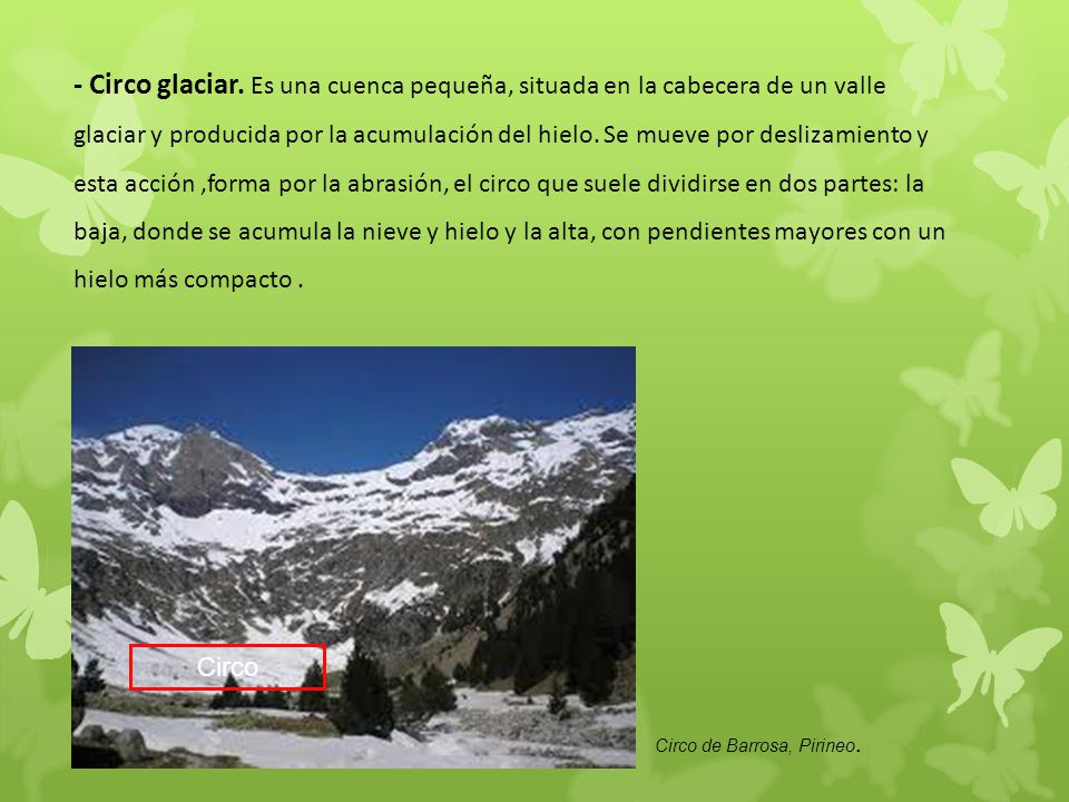 - Circo glaciar. Es una cuenca pequeña, situada en la cabecera de un valle glaciar y producida por la acumulación del hielo. Se mueve por deslizamiento y esta acción ,forma por la abrasión, el circo que suele dividirse en dos partes: la baja, donde se acumula la nieve y hielo y la alta, con pendientes mayores con un hielo más compacto .