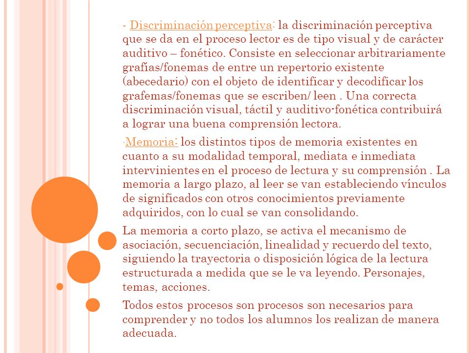 - Discriminación perceptiva: la discriminación perceptiva que se da en el proceso lector es de tipo visual y de carácter auditivo – fonético. Consiste en seleccionar arbitrariamente grafías/fonemas de entre un repertorio existente (abecedario) con el objeto de identificar y decodificar los grafemas/fonemas que se escriben/ leen . Una correcta discriminación visual, táctil y auditivo-fonética contribuirá a lograr una buena comprensión lectora.