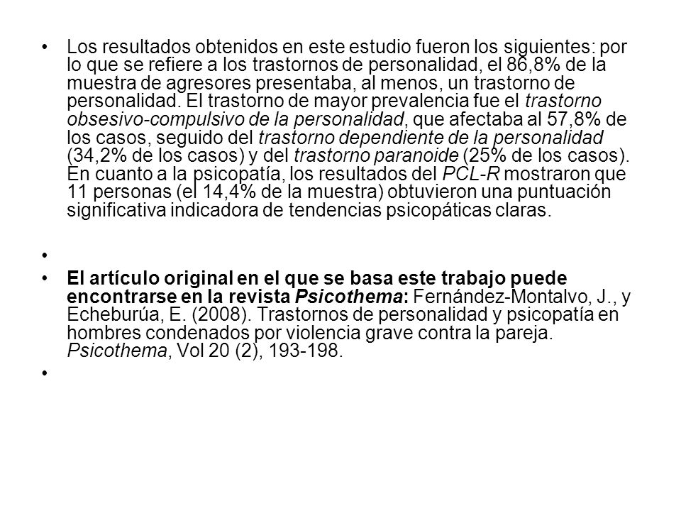 Los resultados obtenidos en este estudio fueron los siguientes: por lo que se refiere a los trastornos de personalidad, el 86,8% de la muestra de agresores presentaba, al menos, un trastorno de personalidad. El trastorno de mayor prevalencia fue el trastorno obsesivo-compulsivo de la personalidad, que afectaba al 57,8% de los casos, seguido del trastorno dependiente de la personalidad (34,2% de los casos) y del trastorno paranoide (25% de los casos). En cuanto a la psicopatía, los resultados del PCL-R mostraron que 11 personas (el 14,4% de la muestra) obtuvieron una puntuación significativa indicadora de tendencias psicopáticas claras.