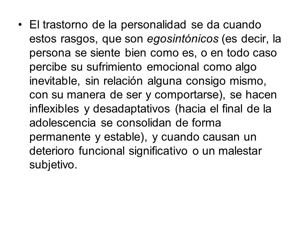 El trastorno de la personalidad se da cuando estos rasgos, que son egosintónicos (es decir, la persona se siente bien como es, o en todo caso percibe su sufrimiento emocional como algo inevitable, sin relación alguna consigo mismo, con su manera de ser y comportarse), se hacen inflexibles y desadaptativos (hacia el final de la adolescencia se consolidan de forma permanente y estable), y cuando causan un deterioro funcional significativo o un malestar subjetivo.
