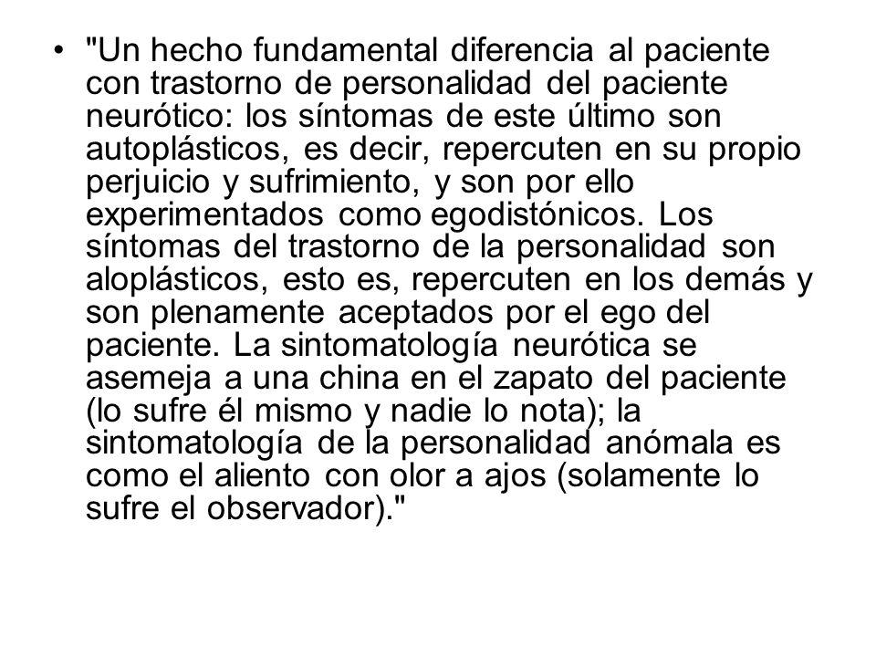 Un hecho fundamental diferencia al paciente con trastorno de personalidad del paciente neurótico: los síntomas de este último son autoplásticos, es decir, repercuten en su propio perjuicio y sufrimiento, y son por ello experimentados como egodistónicos.