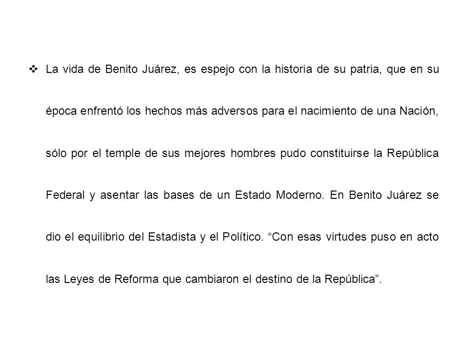 La vida de Benito Juárez, es espejo con la historia de su patria, que en su época enfrentó los hechos más adversos para el nacimiento de una Nación, sólo por el temple de sus mejores hombres pudo constituirse la República Federal y asentar las bases de un Estado Moderno.