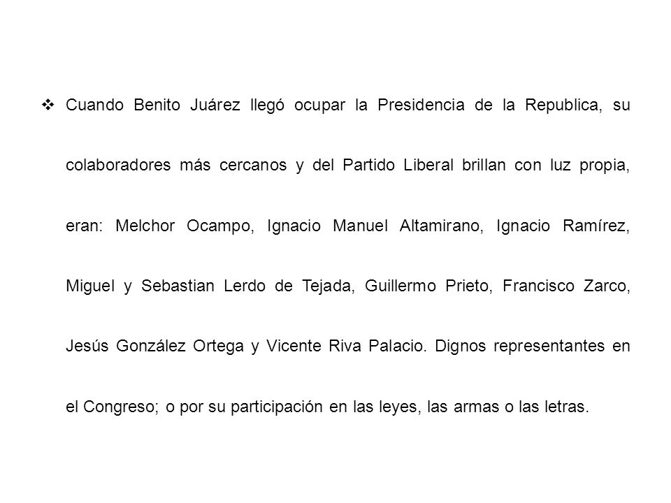 Cuando Benito Juárez llegó ocupar la Presidencia de la Republica, su colaboradores más cercanos y del Partido Liberal brillan con luz propia, eran: Melchor Ocampo, Ignacio Manuel Altamirano, Ignacio Ramírez, Miguel y Sebastian Lerdo de Tejada, Guillermo Prieto, Francisco Zarco, Jesús González Ortega y Vicente Riva Palacio.