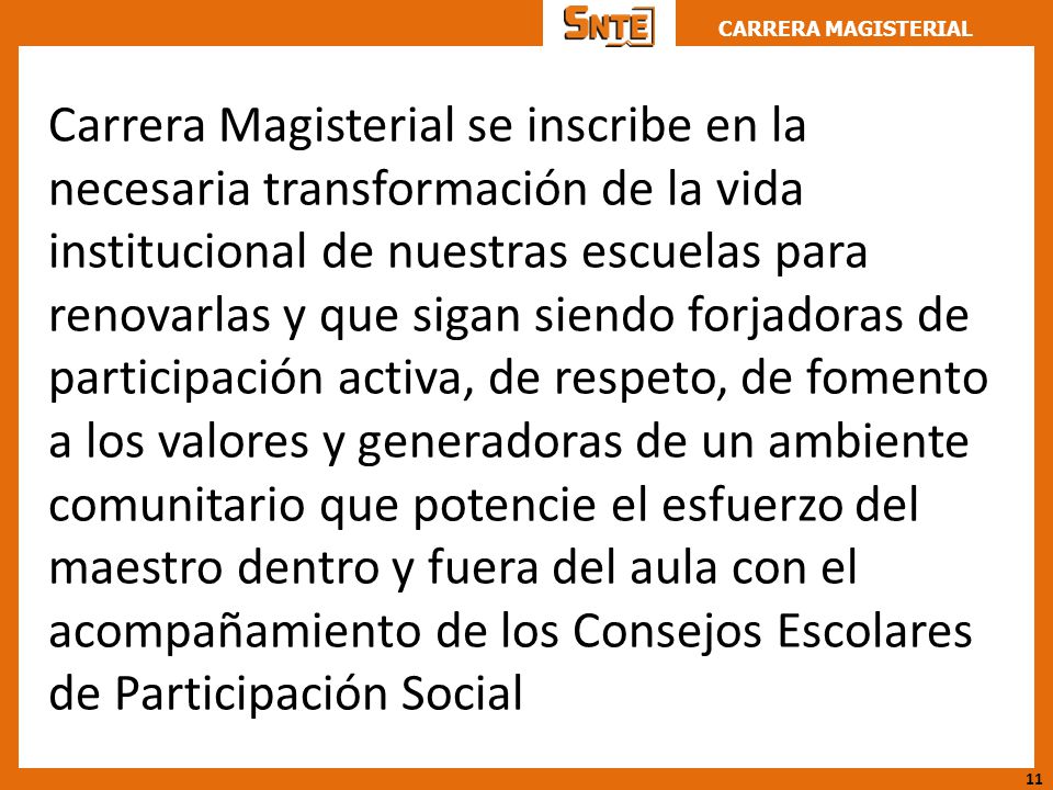 Carrera Magisterial se inscribe en la necesaria transformación de la vida institucional de nuestras escuelas para renovarlas y que sigan siendo forjadoras de participación activa, de respeto, de fomento a los valores y generadoras de un ambiente comunitario que potencie el esfuerzo del maestro dentro y fuera del aula con el acompañamiento de los Consejos Escolares de Participación Social