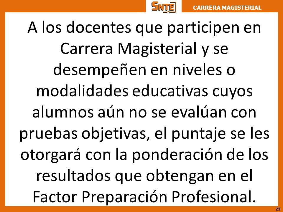 A los docentes que participen en Carrera Magisterial y se desempeñen en niveles o modalidades educativas cuyos alumnos aún no se evalúan con pruebas objetivas, el puntaje se les otorgará con la ponderación de los resultados que obtengan en el Factor Preparación Profesional.