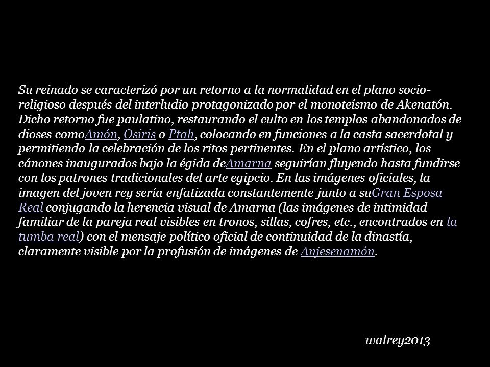 Su reinado se caracterizó por un retorno a la normalidad en el plano socio-religioso después del interludio protagonizado por el monoteísmo de Akenatón. Dicho retorno fue paulatino, restaurando el culto en los templos abandonados de dioses comoAmón, Osiris o Ptah, colocando en funciones a la casta sacerdotal y permitiendo la celebración de los ritos pertinentes. En el plano artístico, los cánones inaugurados bajo la égida deAmarna seguirían fluyendo hasta fundirse con los patrones tradicionales del arte egipcio. En las imágenes oficiales, la imagen del joven rey sería enfatizada constantemente junto a suGran Esposa Real conjugando la herencia visual de Amarna (las imágenes de intimidad familiar de la pareja real visibles en tronos, sillas, cofres, etc., encontrados en la tumba real) con el mensaje político oficial de continuidad de la dinastía, claramente visible por la profusión de imágenes de Anjesenamón.