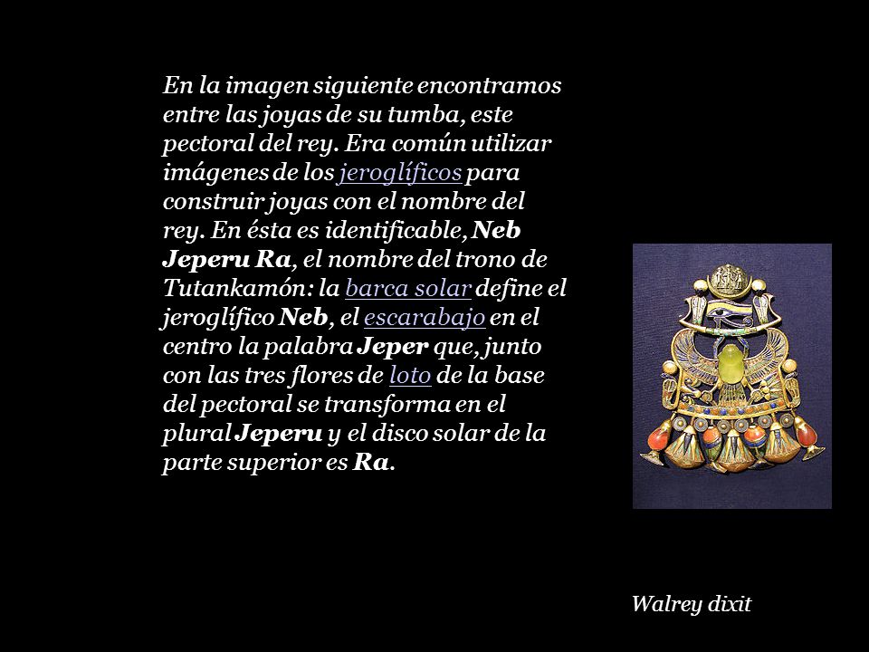 En la imagen siguiente encontramos entre las joyas de su tumba, este pectoral del rey. Era común utilizar imágenes de los jeroglíficos para construir joyas con el nombre del rey. En ésta es identificable, Neb Jeperu Ra, el nombre del trono de Tutankamón: la barca solar define el jeroglífico Neb, el escarabajo en el centro la palabra Jeper que, junto con las tres flores de loto de la base del pectoral se transforma en el plural Jeperu y el disco solar de la parte superior es Ra.