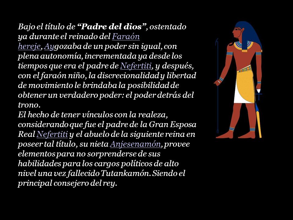 Bajo el título de Padre del dios , ostentado ya durante el reinado del Faraón hereje, Aygozaba de un poder sin igual, con plena autonomía, incrementada ya desde los tiempos que era el padre de Nefertiti, y después, con el faraón niño, la discrecionalidad y libertad de movimiento le brindaba la posibilidad de obtener un verdadero poder: el poder detrás del trono.