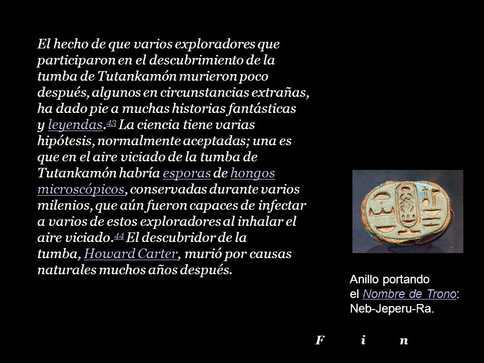 El hecho de que varios exploradores que participaron en el descubrimiento de la tumba de Tutankamón murieron poco después, algunos en circunstancias extrañas, ha dado pie a muchas historias fantásticas y leyendas.43 La ciencia tiene varias hipótesis, normalmente aceptadas; una es que en el aire viciado de la tumba de Tutankamón habría esporas de hongos microscópicos, conservadas durante varios milenios, que aún fueron capaces de infectar a varios de estos exploradores al inhalar el aire viciado.44 El descubridor de la tumba, Howard Carter, murió por causas naturales muchos años después.