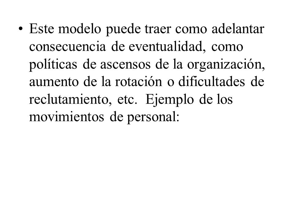 Este modelo puede traer como adelantar consecuencia de eventualidad, como políticas de ascensos de la organización, aumento de la rotación o dificultades de reclutamiento, etc.