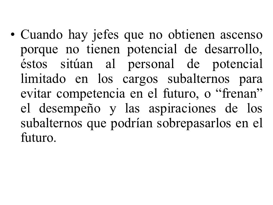 Cuando hay jefes que no obtienen ascenso porque no tienen potencial de desarrollo, éstos sitúan al personal de potencial limitado en los cargos subalternos para evitar competencia en el futuro, o frenan el desempeño y las aspiraciones de los subalternos que podrían sobrepasarlos en el futuro.